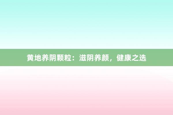 黄地养阴颗粒：滋阴养颜，健康之选